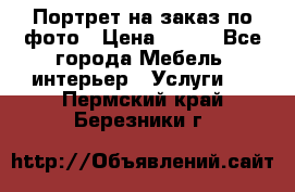 Портрет на заказ по фото › Цена ­ 400 - Все города Мебель, интерьер » Услуги   . Пермский край,Березники г.